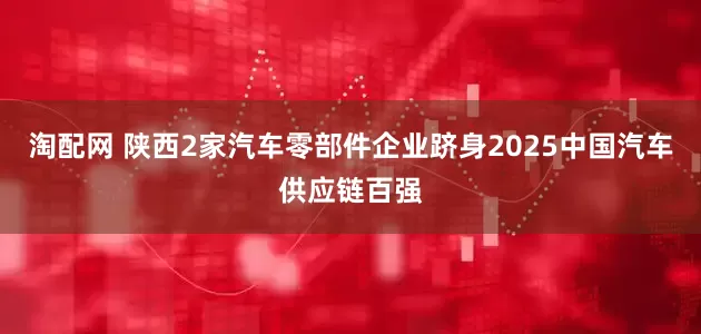 淘配网 陕西2家汽车零部件企业跻身2025中国汽车供应链百强