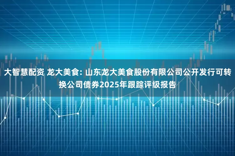 大智慧配资 龙大美食: 山东龙大美食股份有限公司公开发行可转换公司债券2025年跟踪评级报告