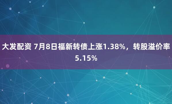 大发配资 7月8日福新转债上涨1.38%，转股溢价率5.15%