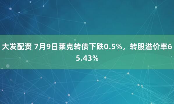 大发配资 7月9日莱克转债下跌0.5%，转股溢价率65.43%