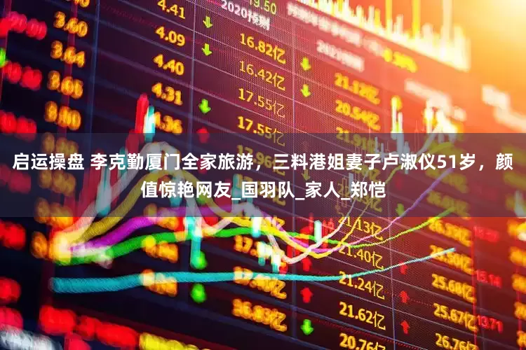 启运操盘 李克勤厦门全家旅游，三料港姐妻子卢淑仪51岁，颜值惊艳网友_国羽队_家人_郑恺