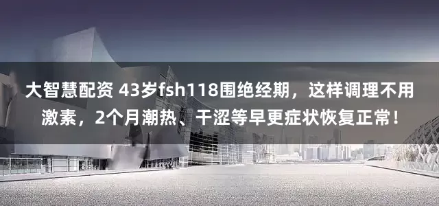 大智慧配资 43岁fsh118围绝经期，这样调理不用激素，2个月潮热、干涩等早更症状恢复正常！