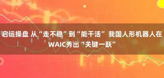 启运操盘 从“走不稳”到“能干活” 我国人形机器人在WAIC秀出“关键一跃”