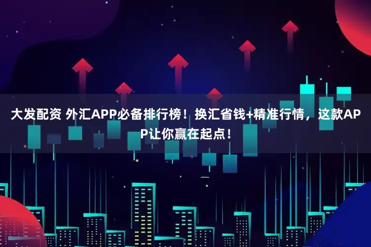 大发配资 外汇APP必备排行榜！换汇省钱+精准行情，这款APP让你赢在起点！