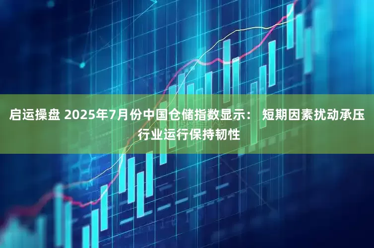 启运操盘 2025年7月份中国仓储指数显示： 短期因素扰动承压 行业运行保持韧性