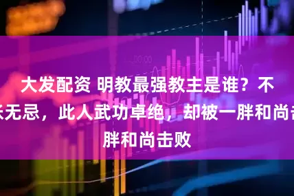 大发配资 明教最强教主是谁？不是张无忌，此人武功卓绝，却被一胖和尚击败