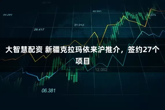大智慧配资 新疆克拉玛依来沪推介，签约27个项目