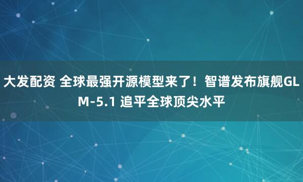 大发配资 全球最强开源模型来了！智谱发布旗舰GLM-5.1 追平全球顶尖水平