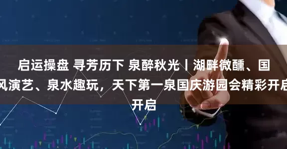 启运操盘 寻芳历下 泉醉秋光丨湖畔微醺、国风演艺、泉水趣玩，天下第一泉国庆游园会精彩开启